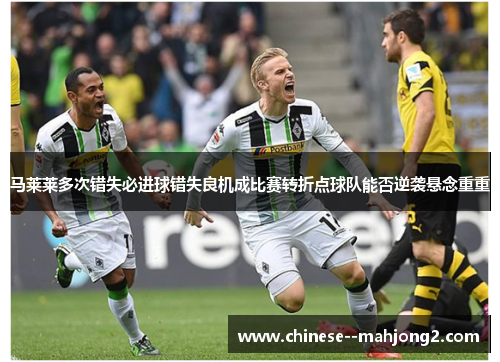 马莱莱多次错失必进球错失良机成比赛转折点球队能否逆袭悬念重重