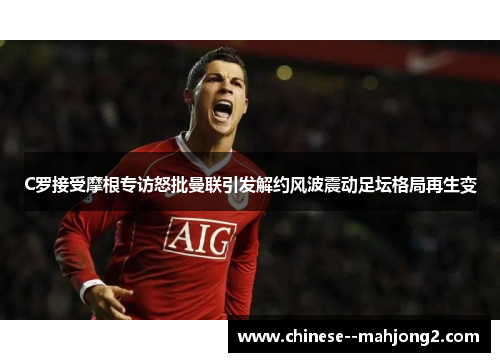C罗接受摩根专访怒批曼联引发解约风波震动足坛格局再生变