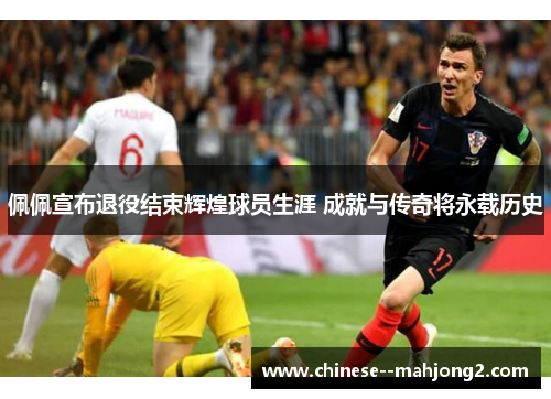 佩佩宣布退役结束辉煌球员生涯 成就与传奇将永载历史