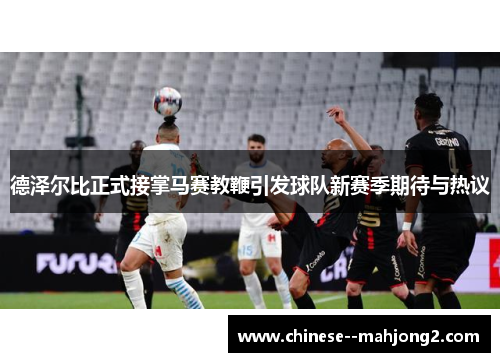 德泽尔比正式接掌马赛教鞭引发球队新赛季期待与热议